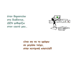 όταν δημοσιεύω
στο διαδίκτυο,
ΔΕΝ ψιθυρίζω
στον εαυτό μου…
είναι σα να το γράφω
σε μεγάλο τοίχο,
στην κεντρική πλατεία!!!
 