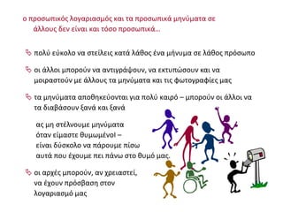  πολύ εύκολο να στείλεις κατά λάθος ένα μήνυμα σε λάθος πρόσωπο
 οι άλλοι μπορούν να αντιγράψουν, να εκτυπώσουν και να
μοιραστούν με άλλους τα μηνύματα και τις φωτογραφίες μας
 τα μηνύματα αποθηκεύονται για πολύ καιρό – μπορούν οι άλλοι να
τα διαβάσουν ξανά και ξανά
ας μη στέλνουμε μηνύματα
όταν είμαστε θυμωμένοΙ –
είναι δύσκολο να πάρουμε πίσω
αυτά που έχουμε πει πάνω στο θυμό μας.
 οι αρχές μπορούν, αν χρειαστεί,
να έχουν πρόσβαση στον
λογαριασμό μας
ο προσωπικός λογαριασμός και τα προσωπικά μηνύματα σε
άλλους δεν είναι και τόσο προσωπικά…
 