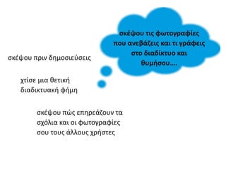 σκέψου τις φωτογραφίες
που ανεβάζεις και τι γράφεις
στο διαδίκτυο και
θυμήσου….
σκέψου πριν δημοσιεύσεις
σκέψου πώς επηρεάζουν τα
σχόλια και οι φωτογραφίες
σου τους άλλους χρήστες
χτίσε μια θετική
διαδικτυακή φήμη
 