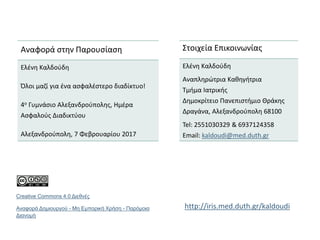 Στοιχεία Επικοινωνίας
Ελένη Καλδούδη
Αναπληρώτρια Καθηγήτρια
Τμήμα Ιατρικής
Δημοκρίτειο Πανεπιστήμιο Θράκης
Δραγάνα, Αλεξανδρούπολη 68100
Tel: 2551030329 & 6937124358
Email: kaldoudi@med.duth.gr
Αναφορά στην Παρουσίαση
Ελένη Καλδούδη
Όλοι μαζί για ένα ασφαλέστερο διαδίκτυο!
4ο Γυμνάσιο Αλεξανδρούπολης, Ημέρα
Ασφαλούς Διαδικτύου
Αλεξανδρούπολη, 7 Φεβρουαρίου 2017
Creative Commons 4.0 Διεθνές
Αναφορά Δημιουργού - Μη Εμπορική Χρήση - Παρόμοια
Διανομή
http://iris.med.duth.gr/kaldoudi
 
