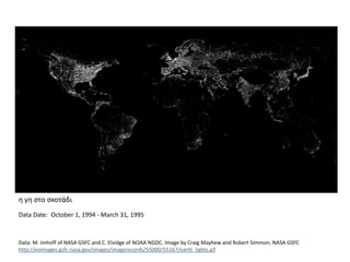 η γη στο σκοτάδι
Data Date: October 1, 1994 - March 31, 1995
Data: M. Imhoff of NASA GSFC and C. Elvidge of NOAA NGDC. Image by Craig Mayhew and Robert Simmon, NASA GSFC
http://eoimages.gsfc.nasa.gov/images/imagerecords/55000/55167/earth_lights.gif
 