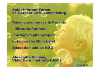 Safer Internet Forum
21 October 2010 Luxembourg
Raising awareness in Parents
- Illiterate Parents:
Portugal’s pilot project
between the Ministry of
Education and an NGO
Alexandra Simões,
Child Care Institute (NGO)
©IAC 2010
 