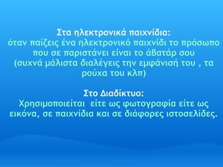 Στα ηλεκτρονικά παιχνίδια:
όταν παίζεις ένα ηλεκτρονικό παιχνίδι το πρόσωπο
      που σε παριστάνει είναι το άβατάρ σου
 (συχνά μάλιστα διαλέγεις την εμφάνισή του , τα
                  ρούχα του κλπ)

                  Στο Διαδίκτυο:
  Χρησιμοποιείται  είτε ως φωτογραφία είτε ως
εικόνα, σε παιχνίδια και σε διάφορες ιστοσελίδες.
 