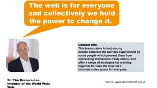 The web is for everyone
and collectively we hold
the power to change it.
Lesson aim
This lesson aims to help young
people consider the barriers experienced by
some people which prevent them from
expressing themselves freely online, and
offer a range of strategies for working
together to make the internet a
more inclusive space for everyone.
Sir Tim Berners-Lee,
inventor of the World Wide
Source: www.saferinternet.org.uk
 