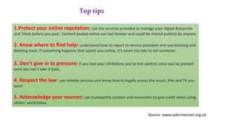 1.Protect your online reputation: use the services provided to manage your digital footprints
and ‘think before you post.’ Content posted online can last forever and could be shared publicly by anyone.
2. Know where to find help: understand how to report to service providers and use blocking and
deleting tools. If something happens that upsets you online, it’s never too late to tell someone.
3. Don’t give in to pressure: if you lose your inhibitions you've lost control; once you’ve pressed
send you can’t take it back.
4. Respect the law: use reliable services and know how to legally access the music, film and TV you
want.
5. Acknowledge your sources: use trustworthy content and remember to give credit when using
others’ work/ideas.
Top tips
Source: www.saferinternet.org.uk
 