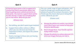 Quiz 3
A friend of yours posts a lot in support of a
charity that they’re passionate about, but
they’re getting some unkind comments on
their posts. You want to support them online
but the charity is really not something that
you’re into either. What do you do?
(Choose one)
a. Do nothing, you don’t want to get involved
b. Support them either online or offline
when you can, because you know it’s
important to them, and report the unkind
comment
c. Send a message to those who are leaving
negative comment
Quiz 4
You use a wide range of apps and games, and
want to change your profile pictures from
photos of yourself to cartoon characters. Your
friend says this means that you’re being fake
online. What do you do?
(choose one)
a. Change the photos to cartoon, but include
more info in your user names to help your
friend to identify you
b. Don’t change them. Your friend’s opinion
really matter to you.
c. Change the photos to cartons planned. It’s
ok to use images that you are not in.
Source: www.saferinternet.org.uk
 