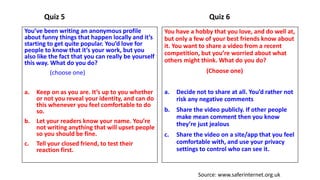 Quiz 5
You’ve been writing an anonymous profile
about funny things that happen locally and it’s
starting to get quite popular. You’d love for
people to know that it’s your work, but you
also like the fact that you can really be yourself
this way. What do you do?
(choose one)
a. Keep on as you are. It’s up to you whether
or not you reveal your identity, and can do
this whenever you feel comfortable to do
so.
b. Let your readers know your name. You’re
not writing anything that will upset people
so you should be fine.
c. Tell your closed friend, to test their
reaction first.
Quiz 6
You have a hobby that you love, and do well at,
but only a few of your best friends know about
it. You want to share a video from a recent
competition, but you’re worried about what
others might think. What do you do?
(Choose one)
a. Decide not to share at all. You’d rather not
risk any negative comments
b. Share the video publicly. If other people
make mean comment then you know
they’re just jealous
c. Share the video on a site/app that you feel
comfortable with, and use your privacy
settings to control who can see it.
Source: www.saferinternet.org.uk
 