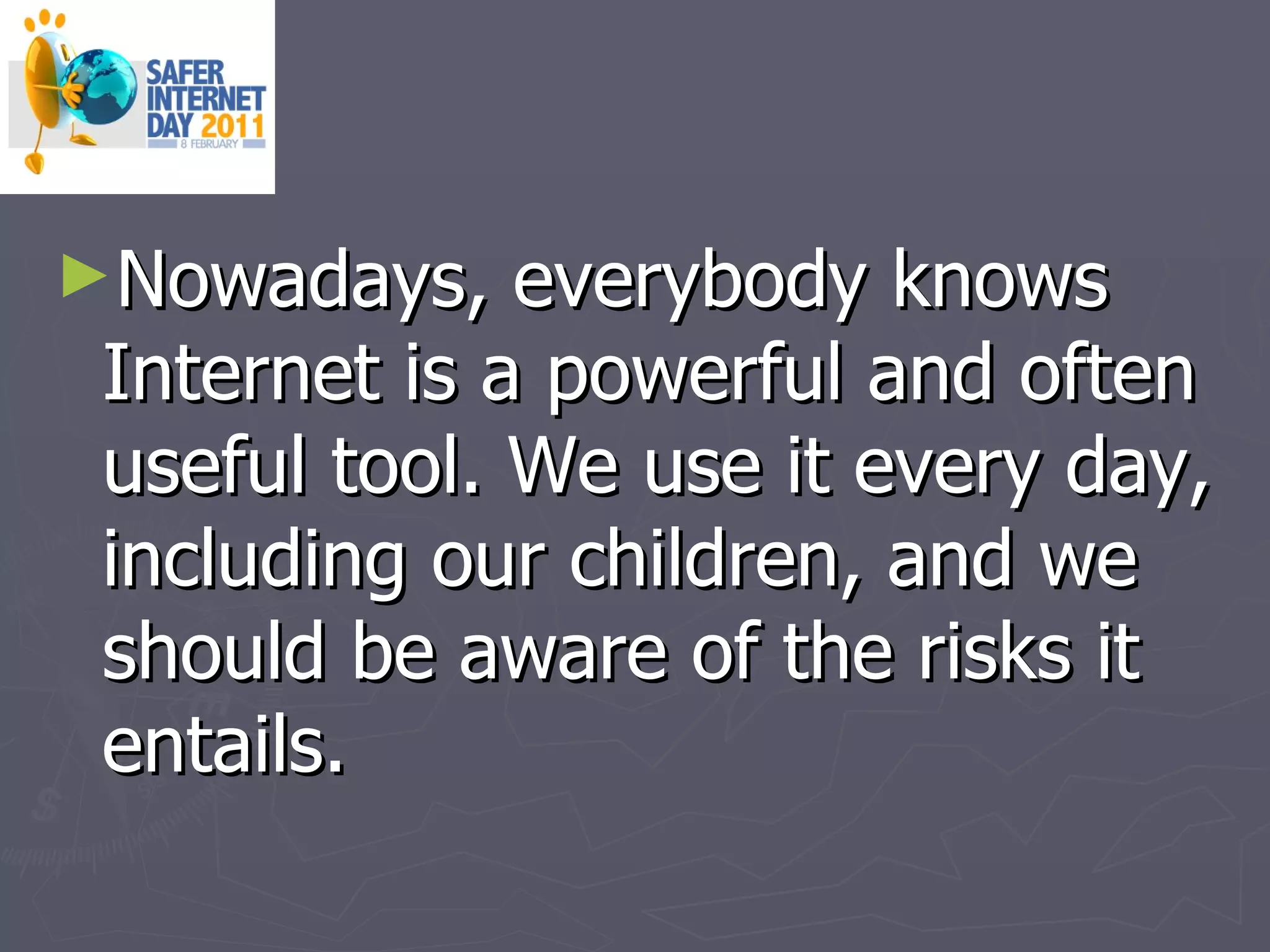 Nowadays, everybody knows Internet is a powerful and often useful tool. We use it every day, including our children, and we should be aware of the risks it entails. 
