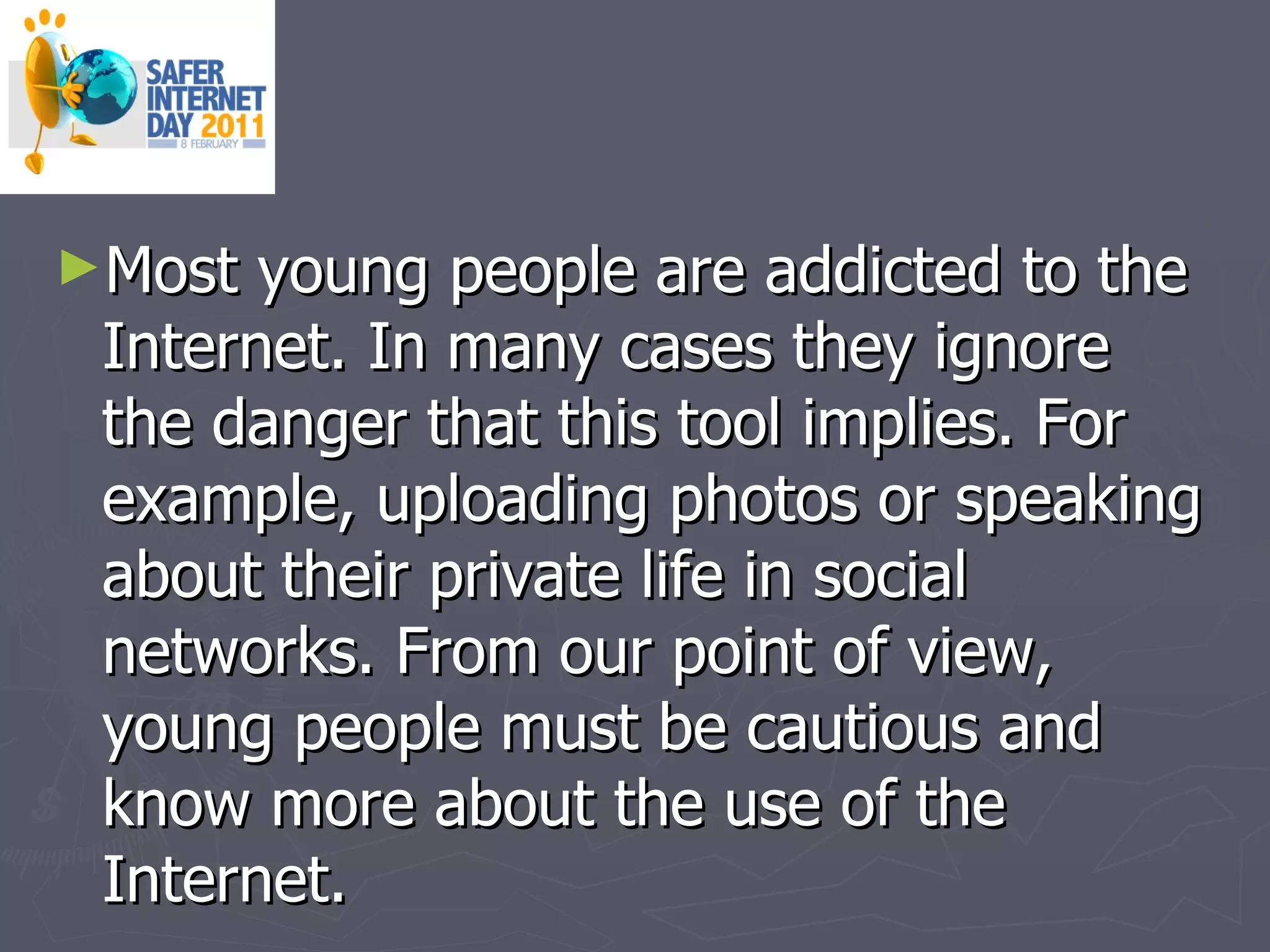Most young people are addicted to the Internet. In many cases they ignore the danger that this tool implies. For example, uploading photos or speaking about their private life in social networks. From our point of view, young people must be cautious and know more about the use of the Internet. 