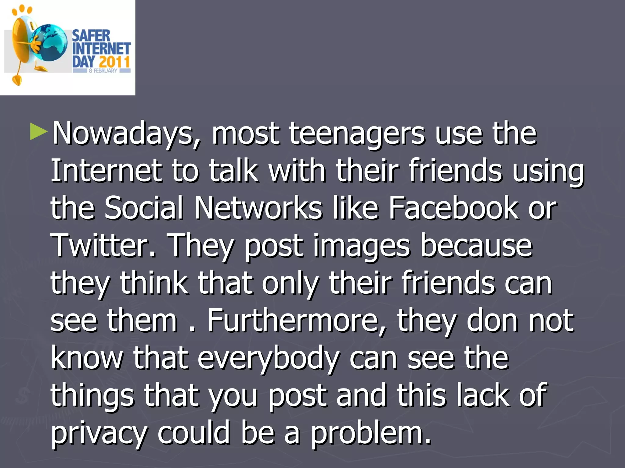 Nowadays, most teenagers use the Internet to talk with their friends using the Social Networks like Facebook or Twitter. They post images because they think that only their friends can see them .  Furthermore, they don not know that everybody can see the things that you post and this lack of privacy could be a problem. 