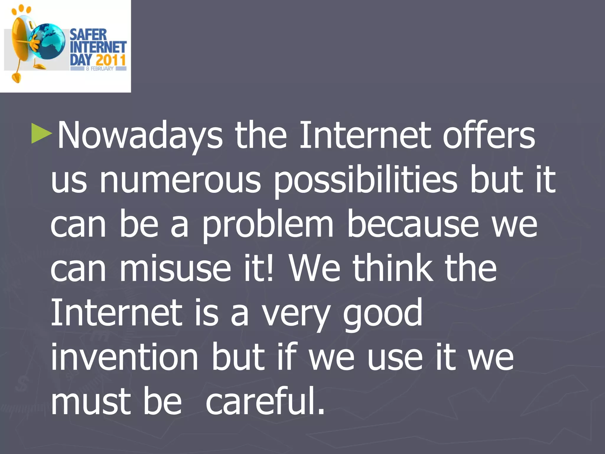 Nowadays the Internet offers us numerous possibilities but it can be a problem because we can misuse it! We think the Internet is a very good invention but if we use it we must be  careful. 