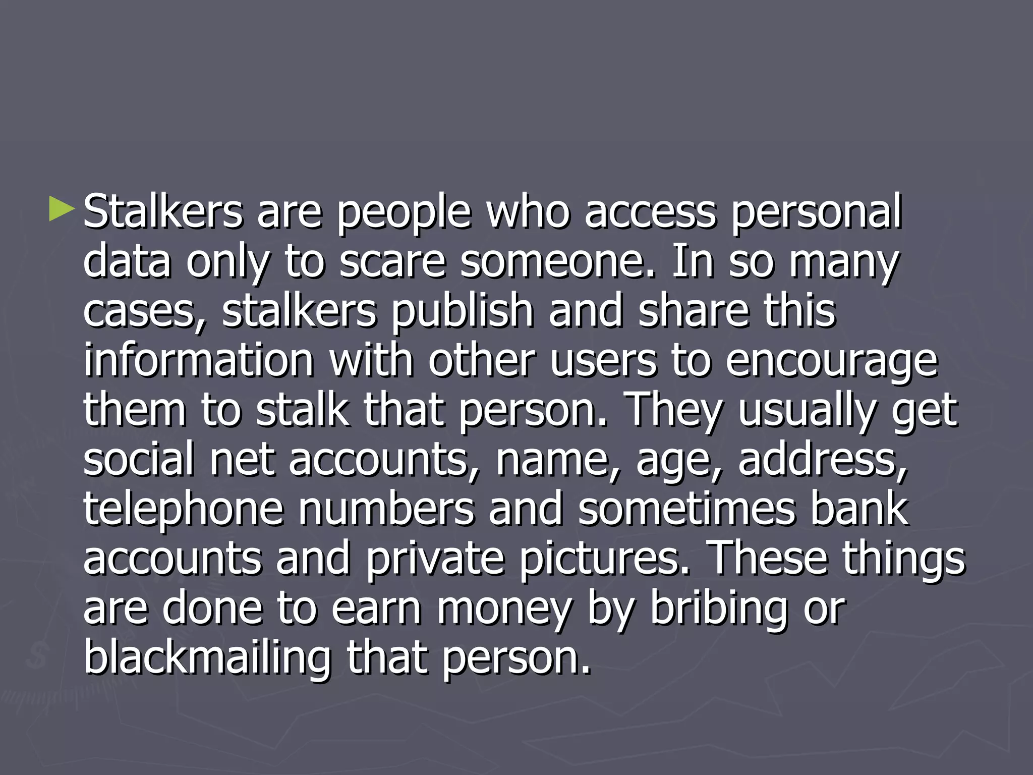 Stalkers are people who access personal data only to scare someone. In so many cases, stalkers publish and share this information with other users to encourage them to stalk that person. They usually get social net accounts, name, age, address, telephone numbers and sometimes bank accounts and private pictures. These things are done to earn money by bribing or blackmailing that person. 