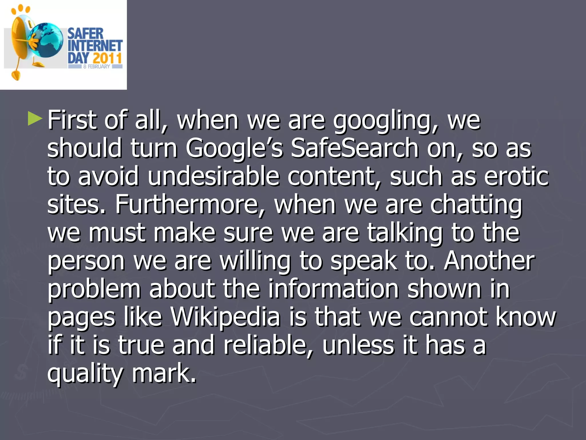 First of all, when we are googling, we should turn Google’s SafeSearch on, so as to avoid undesirable content, such as erotic sites. Furthermore, when we are chatting we must make sure we are talking to the person we are willing to speak to. Another problem about the information shown in pages like Wikipedia is that we cannot know if it is true and reliable, unless it has a quality mark. 