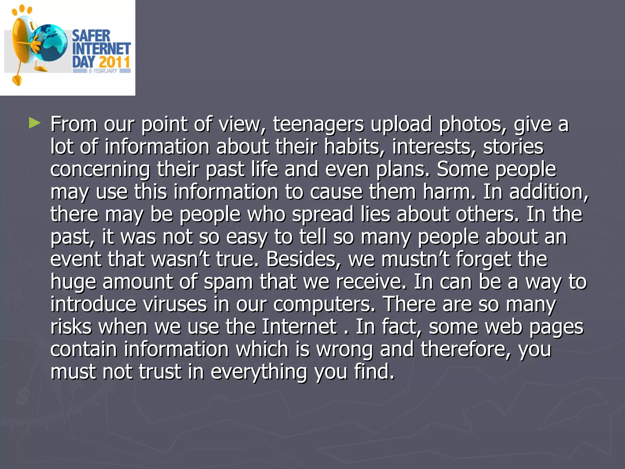 From our point of view, teenagers upload photos, give a lot of information about their habits, interests, stories concerning their past life and even plans. Some people may use this information to cause them harm. In addition, there may be people who spread lies about others. In the past, it was not so easy to tell so many people about an event that wasn’t true. Besides, we mustn’t forget the huge amount of spam that we receive. In can be a way to introduce viruses in our computers. There are so many risks when we use the Internet . In fact, some web pages contain information which is wrong and therefore, you must not trust in everything you find.  