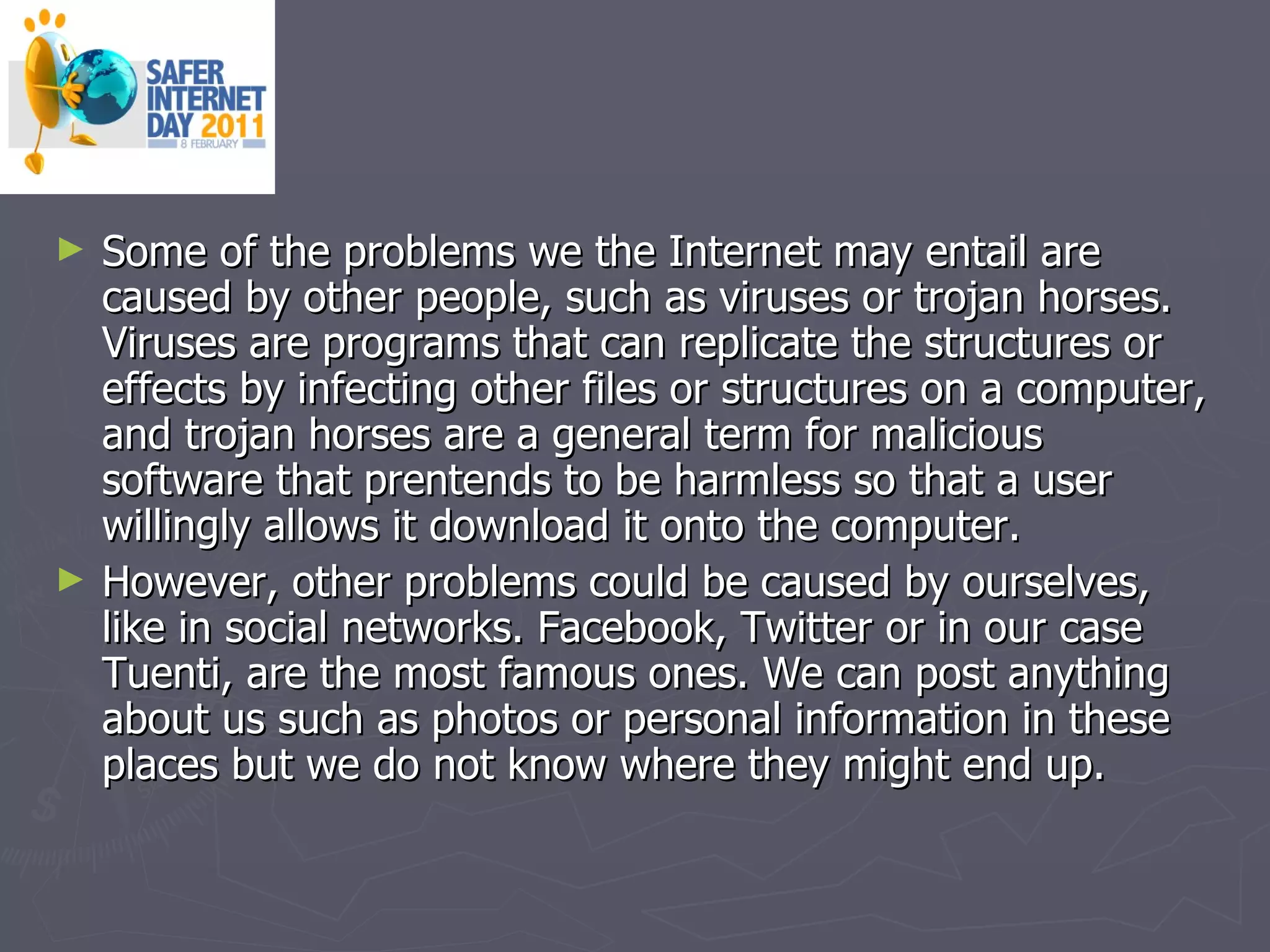 Some of the problems we the Internet may entail are caused by other people, such as viruses or trojan horses. Viruses are programs that can replicate the structures or effects by infecting other files or structures on a computer, and trojan horses are a general term for malicious software that prentends to be harmless so that a user willingly allows it download it onto the computer. However, other problems could be caused by ourselves, like in social networks. Facebook, Twitter or in our case Tuenti, are the most famous ones. We can post anything about us such as photos or personal information in these places but we do not know where they might end up. 