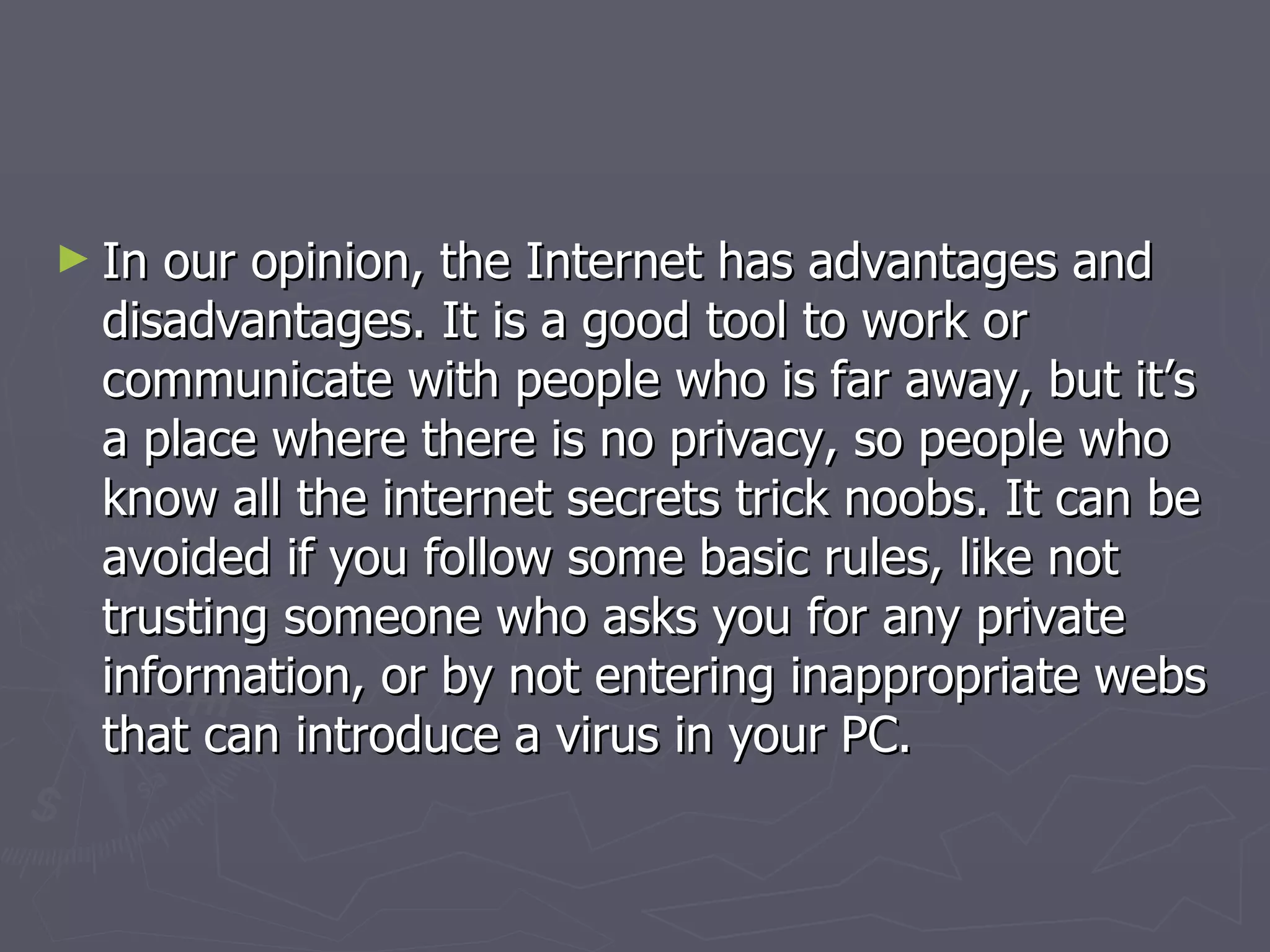 In our opinion, the Internet has advantages and disadvantages. It is a good tool to work or communicate with people who is far away, but it’s a place where there is no privacy, so people who know all the internet secrets trick noobs. It can be avoided if you follow some basic rules, like not trusting someone who asks you for any private information, or by not entering inappropriate webs that can introduce a virus in your PC. 