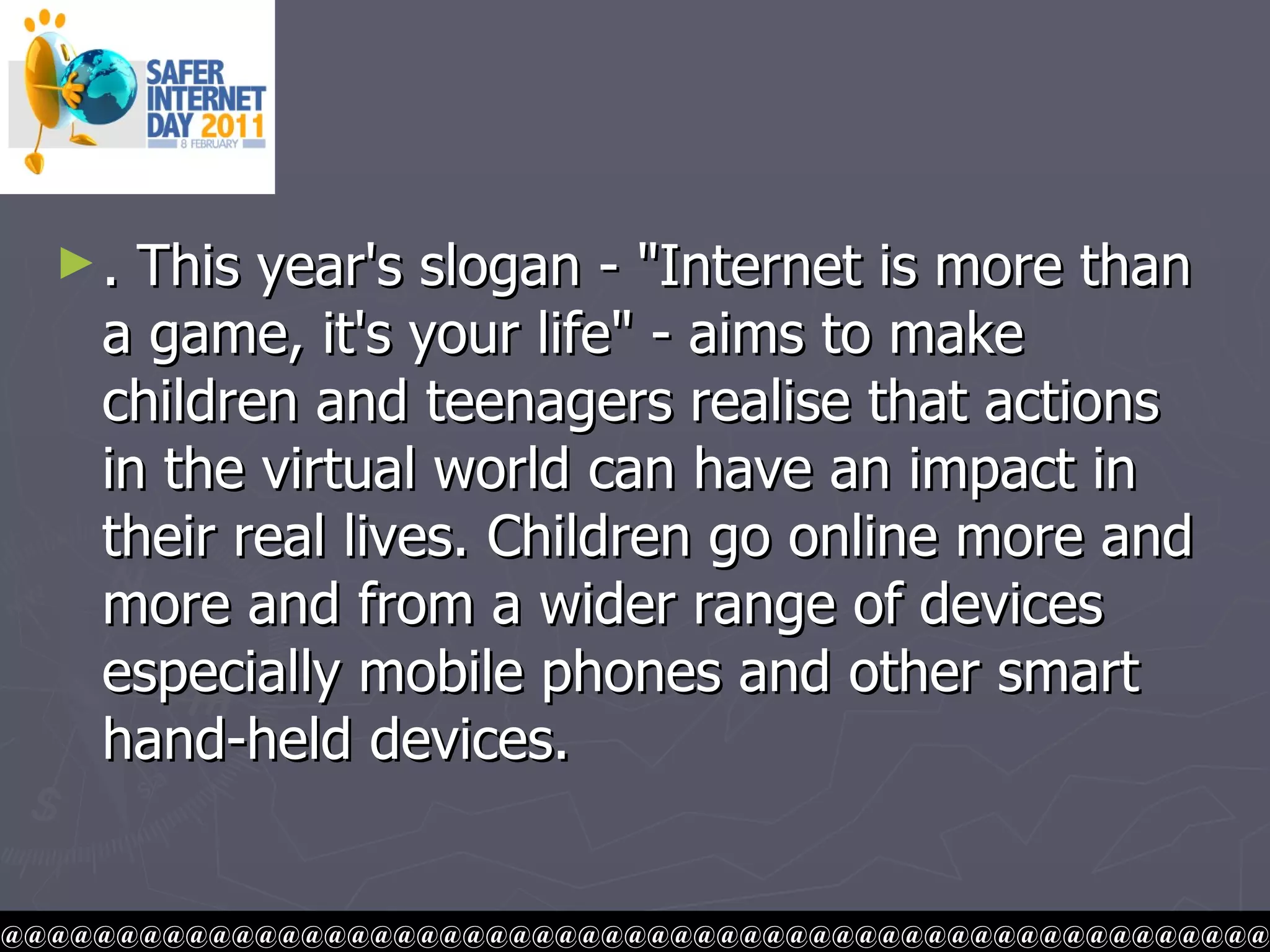 . This year's slogan - "Internet is more than a game, it's your life" - aims to make children and teenagers realise that actions in the virtual world can have an impact in their real lives. Children go online more and more and from a wider range of devices especially mobile phones and other smart hand-held devices.  @@@@@@@@@@@@@@@@@@@@@@@@@@@@@@@@@@@@@@@@@@@@@@@@@@@@@@@ 