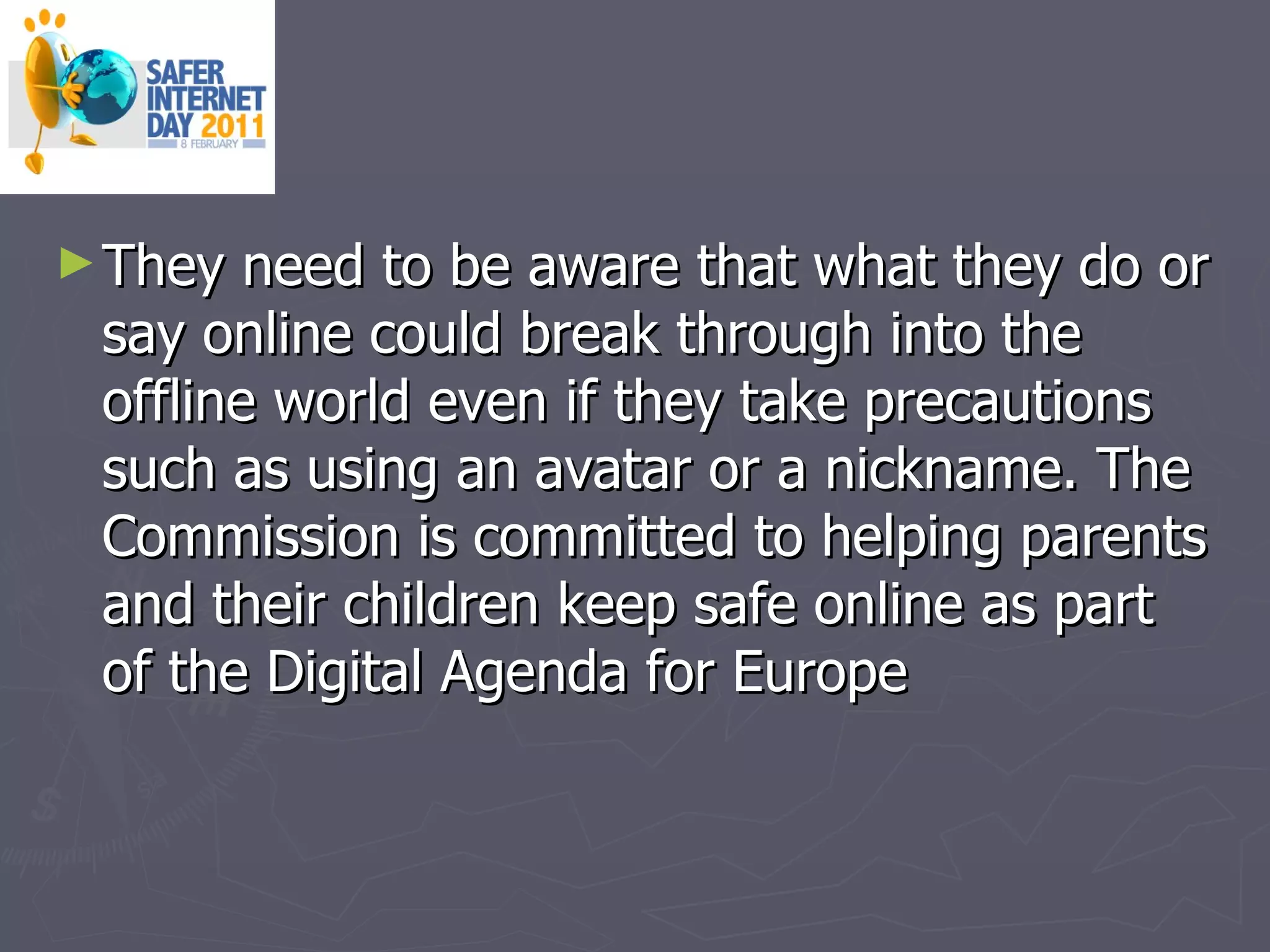 They need to be aware that what they do or say online could break through into the offline world even if they take precautions such as using an avatar or a nickname. The Commission is committed to helping parents and their children keep safe online as part of the Digital Agenda for Europe  