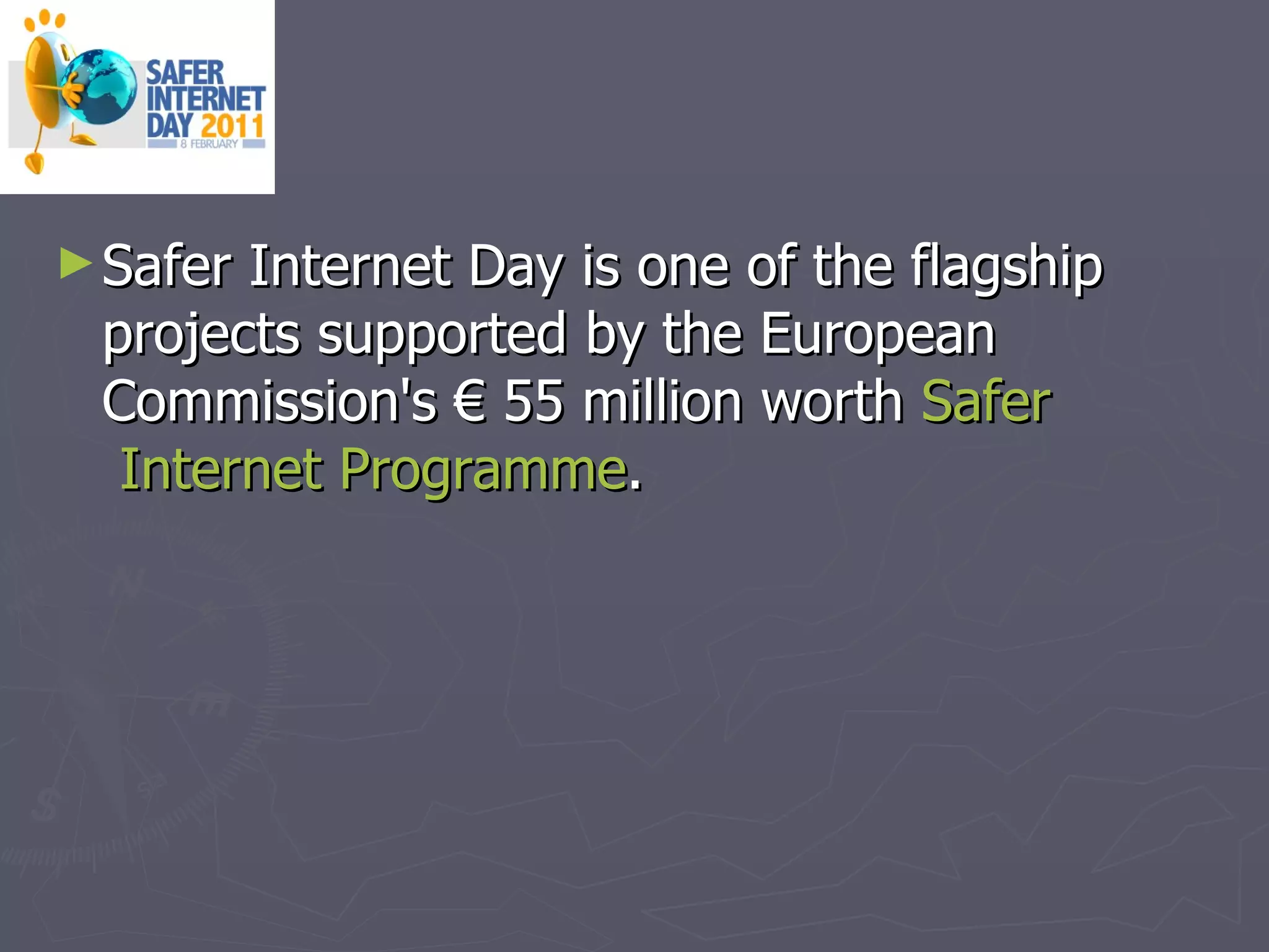 Safer Internet Day is one of the flagship projects supported by the European Commission's € 55 million worth  Safer  Internet  Programme .  