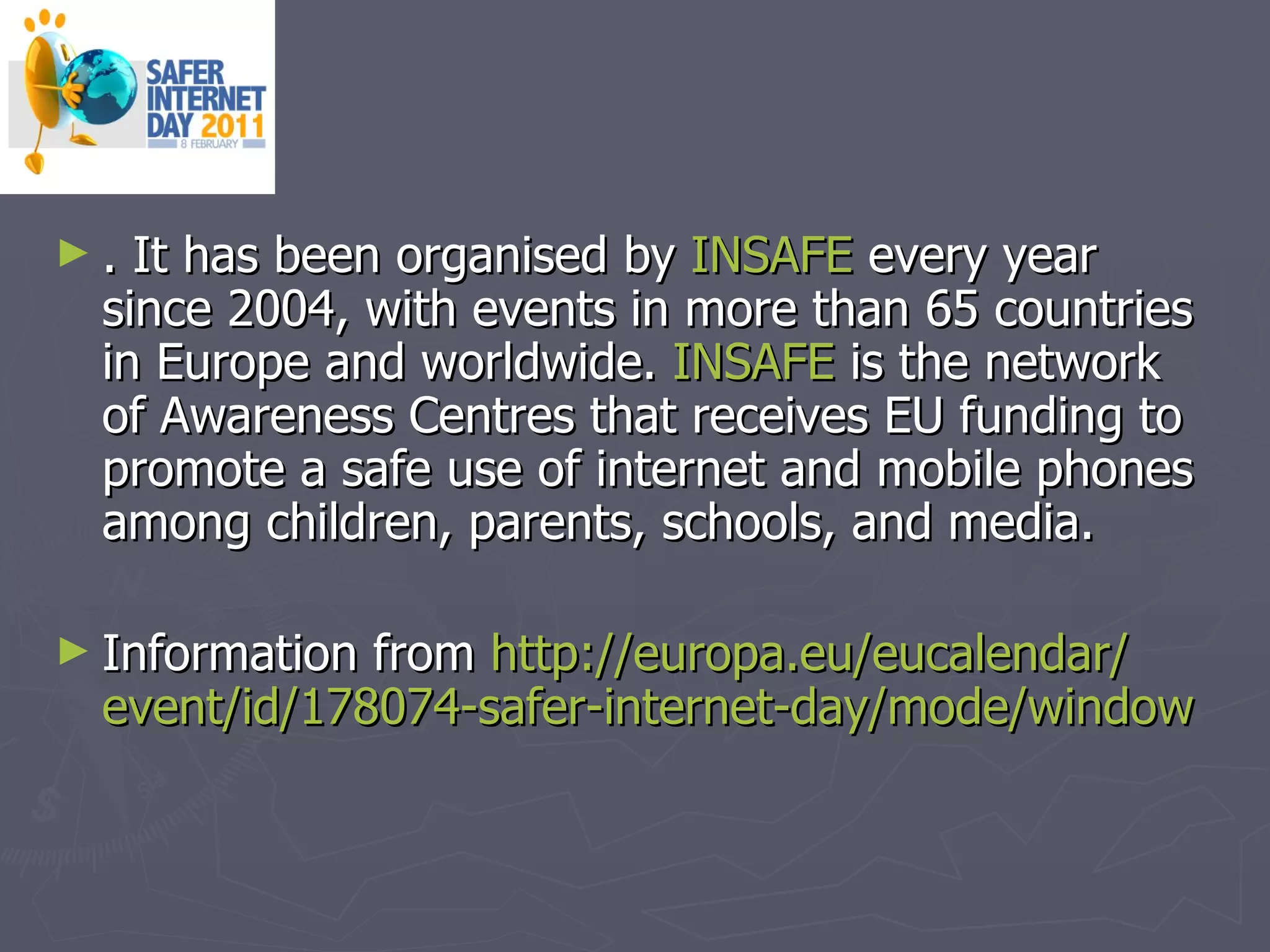 . It has been organised by  INSAFE  every year since 2004, with events in more than 65 countries in Europe and worldwide.  INSAFE  is the network of Awareness Centres that receives EU funding to promote a safe use of internet and mobile phones among children, parents, schools, and media.  Information from  http:// europa.eu / eucalendar / event / id /178074- safer - internet - day / mode / window   