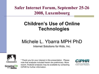 Safer Internet Forum, September 25-26
2008, Luxembourg
Children’s Use of Online
Technologies
Michele L. Ybarra MPH PhD
Internet Solutions for Kids, Inc.
* Thank you for your interest in this presentation.  Please
note that analyses included herein are preliminary. More
recent, finalized analyses may be available by contacting
CiPHR for further information.
 
