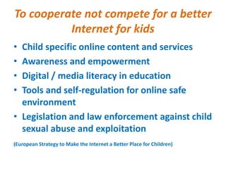 To cooperate not compete for a better
Internet for kids
• Child specific online content and services
• Awareness and empowerment
• Digital / media literacy in education
• Tools and self-regulation for online safe
environment
• Legislation and law enforcement against child
sexual abuse and exploitation
(European Strategy to Make the Internet a Better Place for Children)
 