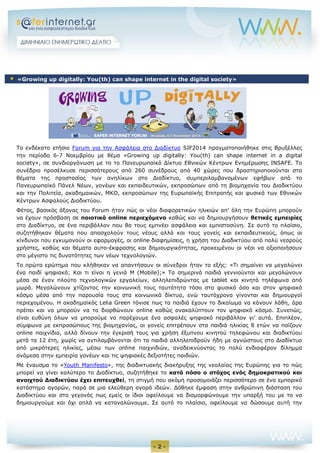 - 2 - 
Το ενδέκατο ετήσιο Forum για την Ασφάλεια στο Διαδίκτυο SIF2014 πραγματοποιήθηκε στις Βρυξέλλες την περίοδο 6-7 Νοεμβρίου με θέμα «Growing up digitally: You(th) can shape internet in a digital society», σε συνδιοργάνωση με το το Πανευρωπαϊκό Δίκτυο Εθνικών Κέντρων Ενημέρωσης INSAFE. To συνέδριο προσέλκυσε περισσότερους από 260 συνέδρους από 40 χώρες που δραστηριοποιούνται στα θέματα της προστασίας των ανηλίκων στο Διαδίκτυο, συμπεριλαμβανομένων εφήβων από το Πανευρωπαϊκό Πάνελ Νέων, γονέων και εκπαιδευτικών, εκπροσώπων από τη βιομηχανία του Διαδικτύου και την Πολιτεία, ακαδημαικών, ΜΚΟ, εκπροσώπων της Ευρωπαϊκής Επιτροπής και φυσικά των Εθνικών Κέντρων Ασφαλούς Διαδικτύου. 
Φέτος, βασικός άξονας του Forum ήταν πώς οι νέοι διαφορετικών ηλικιών απ’ όλη την Ευρώπη μπορούν να έχουν πρόσβαση σε ποιοτικό online περιεχόμενο καθώς και να δημιουργήσουν θετικές εμπειρίες στο Διαδίκτυο, σε ένα περιβάλλον που θα τους εμπνέει ασφάλεια και εμπιστοσύνη. Σε αυτό το πλαίσιο, συζητήθηκαν θέματα που απασχολούν τους νέους αλλά και τους γονείς και εκπαιδευτικούς, όπως οι κίνδυνοι που εγκυμονούν οι εφαρμογές, οι online διαφημίσεις, η χρήση του Διαδικτύου από πολύ νεαρούς χρήστες, καθώς και θέματα αυτο-έκφρασης και δημιουργικότητας, προκειμένου οι νέοι να αξιοποιήσουν στο μέγιστο τις δυνατότητες των νέων τεχνολογιών. 
Το πρώτο ερώτημα που κλήθηκαν να απαντήσουν οι σύνεδροι ήταν το εξής: «Tι σημαίνει να μεγαλώνει ένα παιδί ψηφιακά; Και τι είναι η γενιά M (Mobile);» Τα σημερινά παιδιά γεννιούνται και μεγαλώνουν μέσα σε έναν πλούτο τεχνολογικών εργαλείων, αλληλεπιδρώντας με tablet και κινητά τηλέφωνα από μωρά. Μεγαλώνουν χτίζοντας την κοινωνική τους ταυτότητα τόσο στο φυσικό όσο και στον ψηφιακό κόσμο μέσα από την παρουσία τους στα κοινωνικά δίκτυα, ενώ ταυτόχρονα γίνονται και δημιουργοί περιεχομένου. Η ακαδημαϊκός Lelia Green τόνισε πως τα παιδιά έχουν το δικαίωμα να κάνουν λάθη, άρα πρέπει και να μπορούν να τα διορθώνουν online καθώς ανακαλύπτουν τον ψηφιακό κόσμο. Συνεπώς, είναι ευθύνη όλων να μπορούμε να παρέχουμε ένα ασφαλές ψηφιακό περιβάλλον γι’ αυτά. Επιπλέον, σύμφωνα με εκπροσώπους της βιομηχανίας, οι γονείς επιτρέπουν στα παιδιά ηλικίας 8 ετών να παίζουν online παιχνίδια, αλλά δίνουν την έγκρισή τους για χρήση έξυπνου κινητού τηλεφώνου και διαδικτύου μετά τα 12 έτη, χωρίς να αντιλαμβάνονται ότι τα παιδιά αλληλεπιδρούν ήδη με αγνώστους στο Διαδίκτυο από μικρότερες ηλικίες, μέσω των online παιχνιδιών, αναδεικνύοντας το πολύ ενδιαφέρον δίλημμα ανάμεσα στην εμπειρία γονέων και τις ψηφιακές δεξιοτήτες παιδιών. 
Με έναυσμα το «Youth Manifesto», της διαδικτυακής διακήρυξης της νεολαίας της Ευρώπης για το πώς μπορεί να γίνει καλύτερο το Διαδίκτυο, συζητήθηκε το κατά πόσο ο στόχος ενός δημοκρατικού και ανοιχτού Διαδικτύου έχει επιτευχθεί, τη στιγμή που ακόμη προσομοιάζει περισσότερο σε ένα εμπορικό κατάστημα αγορών, παρά σε μια ελεύθερη αγορά ιδεών. Δόθηκε έμφαση στην ανθρώπινη διάσταση του Διαδικτύου και στο γεγονός πως εμείς οι ίδιοι οφείλουμε να διαμορφώνουμε την υπαρξή του με το να δημιουργούμε και όχι απλά να καταναλώνουμε. Σε αυτό το πλαίσιο, οφείλουμε να δώσουμε αυτή την  «Growing up digitally: You(th) can shape internet in the digital society»  