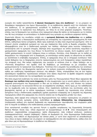 - 3 - 
ευκαιρία στα παιδιά προασπίζοντας 5 βασικά δικαιώματα τους στο Διαδίκτυο1: 1) να μπορούν να διαγράφουν περιεχόμενο που έχουν δημιουργήσει, 2) να αισθάνονται ασφαλή κατά την πλοήγηση τους στο Διαδίκτυο, 3) να χρησιμοποιούν συνειδητά το Διαδίκτυο, 4) να γνωρίζουν με ποιο τρόπο χρησιμοποιούνται τα προσωπικά τους δεδομένα, και τέλος 5) να είναι ψηφιακά εγγράματα. Τόνιστηκε, επίσης, πως τα δικαιώματα των ανηλίκων στον πραγματικό κόσμο θα πρέπει να λειτουργούν ως το πλαίσιο που θα τους επιτρέψει να κατανοήσουν τη διαδικτυακή τους εμπειρία ως υπεύθυνοι ψηφιακοί πολίτες. 
Σημαντικός άξονας του συνεδρίου υπήρξε και η εμπορική διάσταση του Διαδικτύου και οι online διαφημίσεις, όπου η διακεκριμένη ακαδημαϊκός και επικεφαλής του ευρωπαϊκού προγράμματος EU Kids Online, καθηγήτρια Sonia Livingstone, έθεσε προς συζήτηση τα εξής πολύ σημαντικά ερωτήματα: πότε το ίντερνετ γίνεται υπερβολικά εμπορικό και πώς μας παρέχονται όλες αυτές οι δωρεάν υπηρεσίες; Είναι αδιαμφισβήτητο είναι ότι η διαδικτυακή εμπειρία των παιδιών -ιδιαίτερα μέσω κινητών τηλεφώνων- κατακλύζεται από το εμπορικό στοιχείο, ιδιαίτερα όταν συμμετέχουν σε online κοινότητες παιχνιδιών ή χρησιμοποιούν εφαρμογές που τους δίνουν τη δυνατότητα να κάνουν αγορές. Αυτό συμβαίνει γιατί τα παιδιά χρησιμοποιούν το κινητό τηλέφωνο όπως οι ενήλικες. Επιπλέον, είναι δύσκολο για τα παιδιά να διαχωρίσουν την πληροφορία από τη διαφήμιση, με αποτέλεσμα πολλές φορές να οδηγούνται σε σελίδες με ακατάλληλο ή επιβλαβές περιεχόμενο. Επίσης, οι εφαρμογές όπως και οι ιστοχώροι συλλέγουν τόσα πολλά δεδομένα που οι διαφημίσεις γίνονται προσωποιημένες και αυτό δυσχεραίνει ακόμη περισσότερο την αποφυγή τους. Μια ακόμη παράμετρος που αγνοούν οι ανήλικοι είναι οι «Όροι Χρήσης» και οι «Πολιτικές Απορρήτου» που σχεδόν ποτέ δε διαβάζουν, με αποτέλεσμα να μη γνωρίζουν πώς χρησιμοποιούνται τα προσωπικά τους δεδομένα. Τονίστηκε έτσι η σημασία της εκπαίδευσης των ανηλίκων αλλά και η ευθύνη της βιομηχανίας σχετικά με την ανάγκη ευκρινούς επισήμανσης των διαφημίσεων καθώς και υιοθέτησης περισσότερων κανόνων «by default». Τέλος, επισημάνθηκε πως σε ένα ταχέως εξελισσόμενο περιβάλλον τεχνολογικών αλλαγών είναι εξίσου σημαντικό να βρεθεί ισορροπία ανάμεσα στο κανονιστικό πλαίσιο και την αυτορρύθμιση των χρηστών. 
Μια άλλη σημαντική συζήτηση την οποία συντόνισαν μέλη του Πανευρωπαϊκού Πάνελ Νέων αφορούσε το δικαίωμα των παιδιών στην αυτο-έκφραση. Οι νέοι συμφώνησαν πως οι γονείς φέρουν ευθύνη για τα ψηφιακά αποτυπώματα που δημιουργούν οι ίδιοι για τα ανήλικα παιδιά τους, ενώ τόνισαν την ανάγκη τους να εξερευνούν τα κοινωνικά δίκτυα και να εκφράζονται ελεύθερα, πάντα όμως με την καθοδήγηση και τις συμβουλές ενός πιο έμπειρου ενήλικα. Στην παράλληλη συζήτηση που συντόνισαν μέλη της βιομηχανίας σχετικά με το online περιεχόμενο τονίστηκε η σημασία της τεχνολογίας στην επίλυση ζητημάτων όπως ο διαδικτυακός εκφοβισμός (χρήση εργαλείων αναφοράς) και η σημασία της σήμανσης περιεχομένου ειδικά στις εφαρμογές που γίνονται ολοένα και πιο δημοφιλείς μεταξύ των νέων. 
Περαιτέρω, όσον αφορά στην ενίσχυση της δημιουργικότητας των παιδιών προκειμένου να μπορούν να δημιουργούν θετικές εμπειρίες online, συζητήθηκε η ανάγκη διδασκαλίας της πληροφορικής (επεξεργασία κώδικα) στη σχολική διαδικασία και παρουσιάστηκαν πρωτοβουλίες που επιχειρούν μέσα από το παιχνίδι να διδάξουν στα παιδιά βασικές γνώσεις προγραμματισμού. 
Στην καταληκτική συνεδρία του φετινού Forum η αρμόδια εκπρόσωπος της Ευρωπαϊκής Επιτροπής Patricia Manson τόνισε πώς: «Είναι σημαντικό να συγκρατήσουμε τα 5 R όταν πλοηγούμαστε στο Διαδίκτυο: responsibilities (υποχρεώσεις), rights (δικαιώματα), risks (πιθανοί κίνδυνοι), resilience (προσαρμοστικότητα), respect (σεβασμός). Πρέπει να θυμόμαστε ότι, όταν δημιουργούμε διαδικτυακές ευκαιρίες, είναι πιθανό να δημιουργούμε και κάποιο ρίσκο, γι’ αυτό είναι σημαντικό να εκπαιδεύσουμε τους νέους να έχουν σεβασμό και να μπορούν να προσαρμόζονται στα νέα περιβάλλοντα, καθώς είναι στο χέρι όλων μας να δημιουργήσουμε το Διαδίκτυο που θέλουμε». 
1 Σύμφωνα με το κίνημα «iRights»  