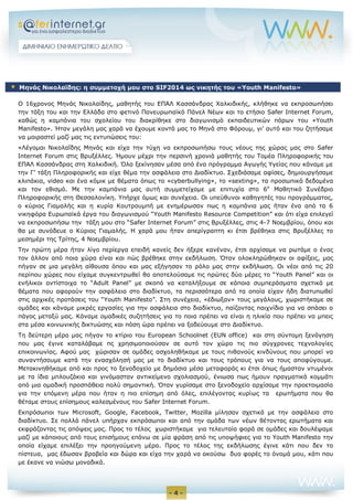 - 4 - 
Ο 16χρονος Μηνάς Νικολαϊδης, μαθητής του ΕΠΑΛ Κασσάνδρας Χαλκιδικής, κλήθηκε να εκπροσωπήσει την τάξη του και την Ελλάδα στο φετινό Πανευρωπαϊκό Πάνελ Νέων και το ετήσιο Safer Internet Forum, καθώς η καμπάνια του σχολείου του διακρίθηκε στο διαγωνισμό εκπαιδευτικών πόρων του «Youth Manifesto». Ήταν μεγάλη μας χαρά να έχουμε κοντά μας το Μηνά στο Φόρουμ, γι’ αυτό και του ζητήσαμε να μοιραστεί μαζί μας τις εντυπώσεις του: 
«Λέγομαι Νικολαΐδης Μηνάς και είχα την τύχη να εκπροσωπήσω τους νέους της χώρας μας στο Safer Internet Forum στις Βρυξέλλες. Ήμουν μέχρι την περσινή χρονιά μαθητής του Τομέα Πληροφορικής του ΕΠΑΛ Κασσάνδρας στη Χαλκιδική. Όλα ξεκίνησαν μέσα από ένα πρόγραμμα Αγωγής Υγείας που κάναμε με την Γ’ τάξη Πληροφορικής και είχε θέμα την ασφάλεια στο Διαδίκτυο. Σχεδιάσαμε αφίσες, δημιουργήσαμε κλιπάκια, video και ένα κόμικ με θέματα όπως το «cyberbullying», το «sexting», τα προσωπικά δεδομένα και τον εθισμό. Με την καμπάνια μας αυτή συμμετείχαμε με επιτυχία στο 6ο Μαθητικό Συνέδριο Πληροφορικής στη Θεσσαλονίκη. Υπήρχε όμως και συνέχεια. Οι υπεύθυνοι καθηγητές του προγράμματος, ο κύριος Γιαμαλής και η κυρία Κουτρουμπή με ενημέρωσαν πως η καμπάνια μας ήταν ένα από τα 6 νικηφόρα Ευρωπαϊκά έργα του διαγωνισμού “Youth Manifesto Resource Competition” και ότι είχα επιλεγεί να εκπροσωπήσω την τάξη μου στο “Safer Internet Forum” στις Βρυξέλλες, στις 4-7 Νοεμβρίου, όπου και θα με συνόδευε ο Κύριος Γιαμαλής. Η χαρά μου ήταν απερίγραπτη κι έτσι βρέθηκα στις Βρυξέλλες το μεσημέρι της Τρίτης, 4 Νοεμβρίου. 
Την πρώτη μέρα ήταν λίγο περίεργα επειδή κανείς δεν ήξερε κανέναν, έτσι αρχίσαμε να ρωτάμε ο ένας τον άλλον από ποια χώρα είναι και πώς βρέθηκε στην εκδήλωση. Όταν ολοκληρώθηκαν οι αφίξεις, μας πήγαν σε μια μεγάλη αίθουσα όπου και μας εξήγησαν το ρόλο μας στην εκδήλωση. Οι νέοι από τις 20 περίπου χώρες που είχαμε συγκεντρωθεί θα αποτελούσαμε τις πρώτες δύο μέρες το “Youth Panel” και οι ενήλικοι αντίστοιχα το “Adult Panel” με σκοπό να καταλήξουμε σε κάποια συμπεράσματα σχετικά με θέματα που αφορούν την ασφάλεια στο διαδίκτυο, τα περισσότερα από τα οποία είχαν ήδη διατυπωθεί στις αρχικές προτάσεις του “Youth Manifesto”. Στη συνέχεια, «έδιωξαν» τους μεγάλους, χωριστήκαμε σε ομάδες και κάναμε μικρές εργασίες για την ασφάλεια στο διαδίκτυο, παίζοντας παιχνίδια για να σπάσει ο πάγος μεταξύ μας. Κάναμε ομαδικές συζητήσεις για το ποια πρέπει να είναι η ηλικία που πρέπει να μπεις στα μέσα κοινωνικής δικτυώσης και πόση ώρα πρέπει να ξοδεύουμε στο Διαδίκτυο. 
Τη δεύτερη μέρα μας πήγαν το κτίριο του European Schoolnet (EUN office) και στη σύντομη ξενάγηση που μας έγινε καταλάβαμε πς χρησιμοποιούσαν σε αυτό τον χώρο τις πιο σύγχρονες τεχνολογίες επικοινωνίας. Αφού μας χώρισαν σε ομάδες ασχοληθήκαμε με τους πιθανούς κινδύνους που μπορεί να συναντήσουμε κατά την ενασχόλησή μας με το διαδίκτυο και τους τρόπους για να τους αποφύγουμε. Μετακινηθήκαμε από και προς το ξενοδοχείο με δημόσια μέσα μεταφοράς κι έτσι όπως ήμασταν ντυμένοι με τα ίδια μπλουζάκια και γινόμασταν αντικείμενο σχολιασμού, ένιωσα πως ήμουν πραγματικά κομμάτι από μια ομαδική προσπάθεια πολύ σημαντική. Όταν γυρίσαμε στο ξενοδοχείο αρχίσαμε την προετοιμασία για την επόμενη μέρα που ήταν η πιο επίσημη από όλες, επιλέγοντας κυρίως τα ερωτήματα που θα θέταμε στους επίσημους καλεσμένους του Safer Internet Forum. 
Εκπρόσωποι των Microsoft, Google, Facebook, Twitter, Mozilla μίλησαν σχετικά με την ασφάλεια στο διαδίκτυο. Σε πολλά πάνελ υπήρχαν εκπρόσωποι και από την ομάδα των νέων θέτοντας ερωτήματα και εκφράζοντας τις απόψεις μας. Προς το τέλος χωριστήκαμε για τελευταία φορά σε ομάδες και δουλέψαμε μαζί με κάποιους από τους επισήμους επάνω σε μία φράση από τις υποψήφιες για το Youth Manifesto την οποία είχαμε επιλέξει την προηγούμενη μέρα. Προς το τέλος της εκδήλωσης έγινε κάτι που δεν το πίστευα, μας έδωσαν βραβεία και δώρα και είχα την χαρά να ακούσω δυο φορές το όνομά μου, κάτι που με έκανε να νιώσω μοναδικά.  Μηνάς Νικολαϊδης: η συμμετοχή μου στο SIF2014 ως νικητής του «Youth Manifesto»  