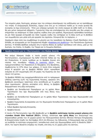 - 5 - 
Την επομένη μέρα, δυστυχώς, φύγαμε πριν την επίσημη ολοκλήρωση της εκδήλωσης για να προλάβουμε την πτήση. Ο αποχωρισμός δύσκολος, είχαμε γίνει ένα με τα υπόλοιπα παιδιά με τα οποία φυσικά θα συνεχίσω να έχω επικοινωνία. Ήταν μια υπέροχη εμπειρία την οποία εύχομαι σε κάθε παιδί να τη ζήσει, θα μου μείνει πραγματικά αξέχαστη. Γυρνώντας πίσω και επιστρέφοντας στις σπουδές μου δεν μπορώ να σταματήσω να σκέφτομαι το πόσο γεμάτος νιώθεις όταν μία ομαδική, δημιουργική προσπάθεια καταλήγει σε μία τόσο όμορφη ανταμοιβή και πόσο τυχερός νιώθω που κατάφερα να το ζήσω αυτό με τη βοήθεια των συμμαθητών μου μέσα από μία εργασία του σχολείου. Ειλικρινά δεν το περίμενα…» 
Χαιρόματε πάρα πολύ που συμβάλλαμε τα μέγιστα για την προώθηση της δράσης «Youth Manifesto» στην Ελλάδα, σε συνεργασία με τον Ενημερωτικό Κόμβο «Ασφάλεια στο Διαδίκτυο» του Πανελλήνιου Σχολικού Δικτύου. Η Ελλάδα βρέθηκε ανάμεσα στις 6 πρώτες θέσεις σε αριθμό προτάσεων από νέους, μαζί με την Αυστρία, την Ιταλία, τη Σερβία, την Τσεχία και το Ηνωμένο Βασίλειο. 
Μια ακόμη διάκριση έλαβε η ταινία μικρού μήκους «Το Παντοπωλείον», συμπαραγωγή της Safer Internet Hellas και της Art Productions. Η ταινία τιμήθηκε με το Βραβείο Κοινού στο πλαίσιο του συνεδρίου «Media & Learning 2014», που πραγματοποιήθηκε την Παρασκευή 21 Νοεμβρίου στις Βρυξέλλες, λαμβάνοντας το 37% όλων των ψήφων. Η ταινία ήταν ανάμεσα στους 8 φιναλίστ για τα βραβεία ΜΕDEA 2014∙ προκρίθηκε ανάμεσα σε 237 συμμετοχές από 29 χώρες της Ευρώπης και ένα πάνελ 112 κριτών. 
Τα βραβεία MEDEA που συγχρηματοδοτούνται από το πρόγραμμα Lifelong Learning (LLP) της Ευρωπαϊκής Ένωσης, αφορούν στη βράβευση καινοτόμων πρακτικών στην εκπαίδευση με τη χρήση νέων τεχνολογιών (βίντεο, animation κτλ). Φέτος, τα βραβεία διαχωρίστηκαν στις εξής κατηγορίες: 
 Βραβείο για Εκπαιδευτικό Περιεχόμενο με τη χρήση Νέων 
Τεχνολογιών που έχει δημιουργηθεί από τους ίδιους τους 
χρήστες. 
 Βραβείο για Εκπαιδευτικό Περιεχόμενο με τη χρήση Νέων Τεχνολογιών που έχει δημιουργηθεί από επαγγελματίες. 
 Βραβείο Ευρωπαϊκής Συνεργασίας για την δημιουργία Εκπαιδευτικού Περιεχομένου με τη χρήση Νέων Τεχνολογιών. 
 Ειδικό Βραβείο Κριτικής Επιτροπής. 
 Βραβείο Κοινού. 
Η ταινία «Το Παντοπωλείο» έχει ήδη βραβευθεί με το βραβείο καλύτερης ταινίας μικρού μήκους στο «London Greek Film Festival 2013». Επίσης, κατέκτησε την τρίτη θέση στο διαγωνισμό που διοργανώθηκε μεταξύ των 31 χωρών-μελών του Πανευρωπαϊκού Δικτύου Εθνικών Κέντρων Ενημέρωσης & Επαγρύπνησης Insafe τον Σεπτέμβριο 2013 στο Βίλνιους της Λιθουανίας. O διαγωνισμός είχε ως στόχο να αναδείξει το καλύτερο ενημερωτικό / εκπαιδευτικό υλικό που δημιουργήθηκε κατά τη δεκαετία 2004 – 2014, την πρώτη δεκαετία ύπαρξης του Insafe, από όλες τις 31 χώρες-μέλη του Δικτύου.  Βραβείο Κοινού για το «Παντοπωλείο» στα Medea Awards  