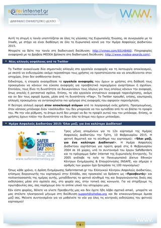 - 6 - 
Αυτή τη στιγμή η ταινία υποτιτλίζεται σε όλες τις γλώσσες της Ευρωπαϊκής Ένωσης, σε συνεργασία με το Insafe, με στόχο να είναι διαθέσιμη σε όλο το Ευρωπαϊκό κοινό για την Ημέρα Ασφαλούς Διαδικτύου 2015. 
Μπορείτε να δείτε την ταινία στη διαδικτυακή διεύθυνση: http://vimeo.com/65148460. Πληροφορίες αναφορικά με τα βραβεία MEDEA βρίσκετε στη διαδικτυακή διεύθυνση: http://www.medea-awards.com/. 
Το Twitter ανακοίνωσε δύο σημαντικές αλλαγές στα εργαλεία αναφοράς και τη λειτουργία αποκλεισμού, με σκοπό να ενδυναμώσει ακόμα περισσότερο τους χρήστες να προστατεύονται και να απευθύνονται στον ιστοχώρο, όταν δεν αισθάνονται άνετα. 
Ειδικότερα, η εταιρεία ανασχεδίασε τα εργαλεία αναφοράς που έχουν οι χρήστες στη διάθεσή τους προκειμένου να κάνουν πιο εύκολα αναφορές για προσβλητικό περιεχόμενο αναρτήσεων ή σχολίων. Επιπλέον, τους δίνει τη δυνατότητα να διευκρινίσουν τους λόγους για τους οποίους κάνουν την αναφορά, όπως απειλές ή ρατσιστικά σχόλια. Επίσης, τα νέα εργαλεία επιτρέπουν αναφορά παρενόχλησης, ακόμη και αν δεν τους αφορά άμεσα, μέσα από τη δυνατότητα «Flag». Το Twitter προωθεί, επίσης, εσωτερικές αλλαγές προκειμένου να ανταποκρίνεται πιο γρήγορα στις αναφορές που αφορούν παρενόχληση. 
Η δεύτερη αλλαγή αφορά στον αποκλεισμό ατόμων από το λογαριασμό ενός χρήστη. Προηγουμένως, όταν κάποιος μπλόκαρε έναν «ακόλουθο» του δεν μπορούσε να τον εμποδίσει από το να βλέπει το προφίλ του. Με την νέα ρύθμιση, το άτομο αυτό δεν μπορεί να δει το προφίλ αυτού που τον μπλόκαρε. Επίσης, οι χρήστες έχουν πλέον την δυνατότητα να δουν όλα τα άτομα που έχουν μπλοκάρει. Τρεις μήνες απομένουν για το 12ο εορτασμό της Ημέρας Ασφαλούς Διαδικτύου την Τρίτη, 10 Φεβρουαρίου 2015. H φετινή θεματική και το σύνθημα του εορτασμού: «Όλοι μαζί, για ένα καλύτερο Διαδίκτυο!». Η Ημέρα Ασφαλούς Διαδικτύου εορτάστηκε για πρώτη φορά στις 6 Φεβρουαρίου 2004 σε 16 χώρες, υπό το συντονισμό του έργου SafeBorders και το πρόγραμμα Safer Internet της Ευρωπαϊκής Επιτροπής. Το 2005 ανέλαβε τα ηνία το Πανευρωπαϊκό Δίκτυο Εθνικών Κέντρων Ενημέρωσης & Επαγρύπνησης INSAFE, και σήμερα ο αριθμός των χωρών έχει ξεπεράσει τις 100 παγκοσμίως! Όπως κάθε χρόνο, η Δράση Ενημέρωσης Saferinternet.gr του Ελληνικού Κέντρου Ασφαλούς Διαδικτύου, επίσημος διοργανωτής του εορτασμού στην Ελλάδα, σας προσκαλεί να δράσετε ως «Πρεσβευτές» και πολλαπλασιαστές της ημέρας αυτής, μεταδίδοντας το φετινό σύνθημά της και διοργανώνοντας δικές σας εκδηλώσεις μέσα στο σχολείο σας, στο φορέα σας, στην τοπική σας κοινωνία. Για να στηρίξουμε τις πρωτοβουλίες σας, σας παρέχουμε όλο το online υλικό του ιστοχώρου μας. Εάν είστε φορέας, θέλετε να γίνετε Πρεσβευτής μας και δεν έχετε ήδη λάβει σχετικό email, μπορείτε να μας στείλετε ηλεκτρονικό μήνυμα στη διεύθυνση support@sihellas.org και θα επικοινωνήσουμε άμεσα μαζί σας. Μείνετε συντονισμένοι για να μαθαίνετε τα νέα για όλες τις κεντρικές εκδηλώσεις του φετινού εορτασμού! 
 Νέες αλλαγές ασφάλειας από το Twitter  Ημέρα Ασφαλούς Διαδικτύου 2015: Όλοι μαζί, για ένα καλύτερο Διαδίκτυο! 