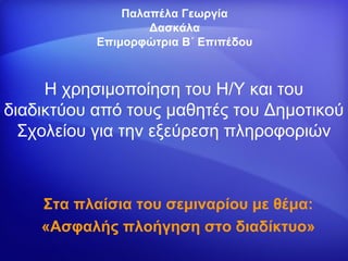 Παλαπέλα Γεωργία
                   Δασκάλα
           Επιμορφώτρια Β΄ Επιπέδου



     Η χρησιμοποίηση του Η/Υ και του
διαδικτύου από τους μαθητές του Δημοτικού
  Σχολείου για την εξεύρεση πληροφοριών



    Στα πλαίσια του σεμιναρίου με θέμα:
    «Ασφαλής πλοήγηση στο διαδίκτυο»
 