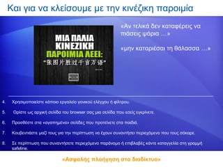 Και για να κλείσουμε με την κινέζικη παροιμία
                                                           «Αν τελικά δεν καταφέρεις να
                                                           πιάσεις ψάρια …»

                                                           «μην καταριέσαι τη θάλασσα …»




4.    Χρησιμοποιείστε κάποιο εργαλείο γονικού ελέγχου ή φίλτρου.

5.    Ορίστε ως αρχική σελίδα του browser σας μια σελίδα που εσείς εγκρίνετε.

6.    Προσθέστε στα «αγαπημένα» σελίδες που προτείνετε στα παιδιά.

7.    Κουβεντιάστε μαζί τους για την περίπτωση να έχουν συναντήσει περιεχόμενο που τους σόκαρε.

8.    Σε περίπτωση που συναντήσετε περιεχόμενο παράνομο ή επιβλαβές κάντε καταγγελία στη γραμμή
      safeline.

                              «Ασφαλής πλοήγηση στο διαδίκτυο»
 