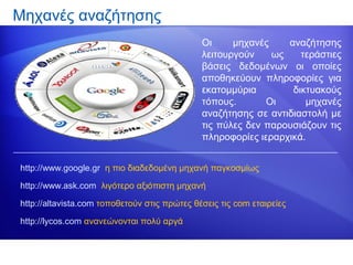 Μηχανές αναζήτησης
                                              Οι     μηχανές    αναζήτησης
                                              λειτουργούν    ως    τεράστιες
                                              βάσεις δεδομένων οι οποίες
                                              αποθηκεύουν πληροφορίες για
                                              εκατομμύρια        δικτυακούς
                                              τόπους.       Οι      μηχανές
                                              αναζήτησης σε αντιδιαστολή με
                                              τις πύλες δεν παρουσιάζουν τις
                                              πληροφορίες ιεραρχικά.


http://www.google.gr η πιο διαδεδομένη μηχανή παγκοσμίως

http://www.ask.com λιγότερο αξιόπιστη μηχανή

http://altavista.com τοποθετούν στις πρώτες θέσεις τις com εταιρείες

http://lycos.com ανανεώνονται πολύ αργά
 
