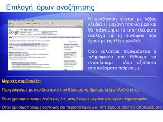 Επιλογή όρων αναζήτησης
                                              Η αναζήτηση γίνεται με λέξεις
                                              κλειδιά. Η μηχανή τότε θα βρει και
                                              θα ταξινομήσει τα αποτελέσματα
                                              ανάλογα με τη συνάφεια που
                                              έχουν με τις λέξεις κλειδιά.

                                              Όσο καλύτερα περιγράφεται η
                                              πληροφορία που θέλουμε να
                                              εντοπίσουμε   τόσο αξιόπιστα
                                              αποτελέσματα παίρνουμε.

Μερικές συμβουλές:

Περιγράφουμε με ακρίβεια αυτό που θέλουμε να βρούμε, λέξεις κλειδιά (λ.κ.)

Όταν χρησιμοποιούμε λιγότερες λ.κ. αναμένουμε μεγαλύτερο όγκο πληροφοριών

Όταν χρησιμοποιούμε εύστοχες και περισσότερες λ.κ. τότε έχουμε σχετικά αποτελέσματα
 