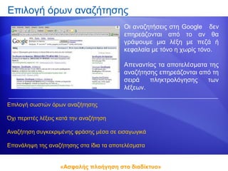 Επιλογή όρων αναζήτησης
                                         Οι αναζητήσεις στη Google δεν
                                         επηρεάζονται από το αν θα
                                         γράψουμε μια λέξη με πεζά ή
                                         κεφαλαία με τόνο η χωρίς τόνο.

                                         Απεναντίας τα αποτελέσματα της
                                         αναζήτησης επηρεάζονται από τη
                                         σειρά   πληκτρολόγησης    των
                                         λέξεων.

Επιλογή σωστών όρων αναζήτησης

Όχι περιττές λέξεις κατά την αναζήτηση

Αναζήτηση συγκεκριμένης φράσης μέσα σε εισαγωγικά

Επανάληψη της αναζήτησης στα ίδια τα αποτελέσματα


                    «Ασφαλής πλοήγηση στο διαδίκτυο»
 