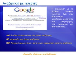 Αναζήτηση με τελεστές
                                                  Η αναζήτηση με τη
                                                  βοήθεια      λογικών
                                                  τελεστών έχει σαν
                                                  αποτέλεσμα
                                                  μεγαλύτερη αξιοπιστία
                                                  στις     πληροφορίες
                                                  που παίρνουμε ως
                                                  αποτελέσματα.



  AND Συνδέει αυτόματα όλους τους όρους αναζήτησης

  OR Διαχωρίζει τους όρους αναζήτησης

  NOT Αποφυγή όρων με ένα (-) ώστε να μην εμφανιστούν κατά την αναζήτηση




                   «Ασφαλής πλοήγηση στο διαδίκτυο»
 
