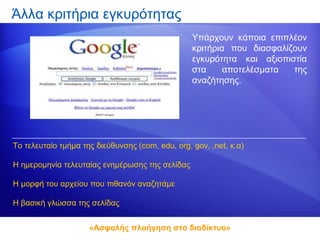 Άλλα κριτήρια εγκυρότητας
                                                  Υπάρχουν κάποια επιπλέον
                                                  κριτήρια που διασφαλίζουν
                                                  εγκυρότητα και αξιοπιστία
                                                  στα     αποτελέσματα  της
                                                  αναζήτησης.




Το τελευταίο τμήμα της διεύθυνσης (com, edu, org, gov, ,net, κ.α)

Η ημερομηνία τελευταίας ενημέρωσης της σελίδας

Η μορφή του αρχείου που πιθανόν αναζητάμε

Η βασική γλώσσα της σελίδας


                     «Ασφαλής πλοήγηση στο διαδίκτυο»
 