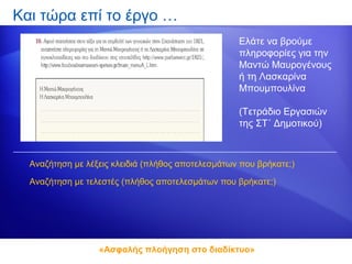 Και τώρα επί το έργο …
                                                   Ελάτε να βρούμε
                                                   πληροφορίες για την
                                                   Μαντώ Μαυρογένους
                                                   ή τη Λασκαρίνα
                                                   Μπουμπουλίνα

                                                   (Τετράδιο Εργασιών
                                                   της ΣΤ΄ Δημοτικού)



  Αναζήτηση με λέξεις κλειδιά (πλήθος αποτελεσμάτων που βρήκατε;)

  Αναζήτηση με τελεστές (πλήθος αποτελεσμάτων που βρήκατε;)




                  «Ασφαλής πλοήγηση στο διαδίκτυο»
 