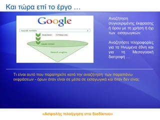 Και τώρα επί το έργο …
                                                      Αναζήτηση
                                                      συγκεκριμένης έκφρασης
                                                      ή όρου με τη χρήση ή όχι
                                                      των εισαγωγικών:

                                                      Αναζητήστε πληροφορίες
                                                      για τα Ηνωμένα έθνη και
                                                      για    τη   Μεσογειακή
                                                      διατροφή …



  Τι είναι αυτό που παρατηρείτε κατά την αναζήτηση των παραπάνω
  εκφράσεων - όρων όταν είναι σε μέσα σε εισαγωγικά και όταν δεν είναι;




                 «Ασφαλής πλοήγηση στο διαδίκτυο»
 