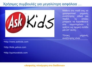 Χρήσιμες συμβουλές για μεγαλύτερη ασφάλεια …
                                                  Μάθετε στο παιδί σας να
                                                  χρησιμοποιεί    μηχανές
                                                  αναζήτησης ειδικά για
                                                  παιδιά,    τις    οποίες
                                                  μπορείτε να προσθέσετε
                                                  στα «αγαπημένα» ή
                                                  ορίζετε ως αρχική σελίδα
                                                  μία απ’ αυτές.

                                                  Τέτοιες         μηχανές
                                                  αναζήτησης είναι:
•http://www.askkids.com

•http://kids.yahoo.com

•http://quinturakids.com




                    «Ασφαλής πλοήγηση στο διαδίκτυο»
 