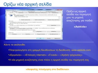 Ορίζω νέα αρχική σελίδα
                                                     Ορίζω ως αρχική
                                                     σελίδα του περιηγητή
                                                     μου τη μηχανή
                                                     αναζήτησης για παιδιά:

                                                            «Askkids»




Κάντε τα ακόλουθα:

   •Πληκτρολογήστε στη γραμμή διευθύνσεων τη διεύθυνση: www.askkids.com

   •«Εργαλεία» – «Επιλογές internet»– «Γενικά» – «Χρήση τρέχουσας»

   •Η νέα μηχανή αναζήτησης είναι πλέον η αρχική σελίδα του περιηγητή σας


                     «Ασφαλής πλοήγηση στο διαδίκτυο»
 