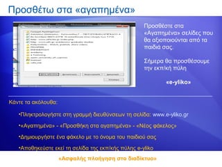 Προσθέτω στα «αγαπημένα»
                                                    Προσθέστε στα
                                                    «Αγαπημένα» σελίδες που
                                                    θα αξιοποιούνται από τα
                                                    παιδιά σας.

                                                    Σήμερα θα προσθέσουμε
                                                    την εκπ/κή πύλη

                                                           «e-yliko»


Κάντε τα ακόλουθα:

   •Πληκτρολογήστε στη γραμμή διευθύνσεων τη σελίδα: www.e-yliko.gr

   •«Αγαπημένα» - «Προσθήκη στα αγαπημένα» - «Νέος φάκελος»

   •Δημιουργήστε ένα φάκελο με το όνομα του παιδιού σας

   •Αποθηκεύστε εκεί τη σελίδα της εκπ/κής πύλης e-yliko
                     «Ασφαλής πλοήγηση στο διαδίκτυο»
 