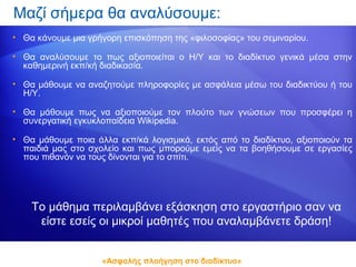 Μαζί σήμερα θα αναλύσουμε:
• Θα κάνουμε μια γρήγορη επισκόπηση της «φιλοσοφίας» του σεμιναρίου.

• Θα αναλύσουμε το πως αξιοποιείται ο Η/Υ και το διαδίκτυο γενικά μέσα στην
  καθημερινή εκπ/κή διαδικασία.

• Θα μάθουμε να αναζητούμε πληροφορίες με ασφάλεια μέσω του διαδικτύου ή του
  Η/Υ.

• Θα μάθουμε πως να αξιοποιούμε τον πλούτο των γνώσεων που προσφέρει η
  συνεργατική εγκυκλοπαίδεια Wikipedia.

• Θα μάθουμε ποια άλλα εκπ/κά λογισμικά, εκτός από το διαδίκτυο, αξιοποιούν τα
  παιδιά μας στο σχολείο και πως μπορούμε εμείς να τα βοηθήσουμε σε εργασίες
  που πιθανόν να τους δίνονται για το σπίτι.




    Το μάθημα περιλαμβάνει εξάσκηση στο εργαστήριο σαν να
     είστε εσείς οι μικροί μαθητές που αναλαμβάνετε δράση!


                    «Ασφαλής πλοήγηση στο διαδίκτυο»
 