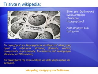 Τι είναι η wikipedia;
                                                       Είναι μια διαδικτυακή
                                                       εγκυκλοπαίδεια
                                                       ελεύθερου
                                                       περιεχομένου!

                                                       Αυτό σημαίνει δύο
                                                       πράγματα:




Το περιεχόμενό της διαμορφώνεται ελεύθερα απ’ όλους εμάς
αρκεί να σεβόμαστε κάποιους βασικούς κανόνες
συνεργατικής συμπεριφοράς. Συντάσσεται από εκατομμύρια
εθελοντές σε 279 γλώσσες.

Το περιεχόμενό της είναι ελεύθερο για κάθε χρήση ακόμα και
εμπορική.

                   «Ασφαλής πλοήγηση στο διαδίκτυο»
 
