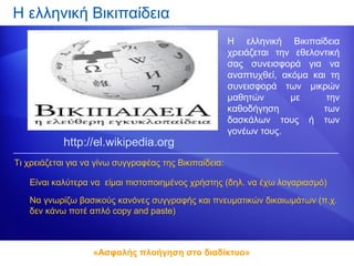 Η ελληνική Βικιπαίδεια
                                                        Η ελληνική Βικιπαίδεια
                                                        χρειάζεται την εθελοντική
                                                        σας συνεισφορά για να
                                                        αναπτυχθεί, ακόμα και τη
                                                        συνεισφορά των μικρών
                                                        μαθητών       με      την
                                                        καθοδήγηση           των
                                                        δασκάλων τους ή των
                                                        γονέων τους.
            http://el.wikipedia.org
Τι χρειάζεται για να γίνω συγγραφέας της Βικιπαίδεια:

   Είναι καλύτερα να είμαι πιστοποιημένος χρήστης (δηλ. να έχω λογαριασμό)

   Να γνωρίζω βασικούς κανόνες συγγραφής και πνευματικών δικαιωμάτων (π.χ.
   δεν κάνω ποτέ απλό copy and paste)



                    «Ασφαλής πλοήγηση στο διαδίκτυο»
 