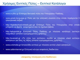 Χρήσιμες Εκπ/κές Πύλες – Εκπ/κοί Κατάλογοι


• www.e-yliko.gr Επίσημη δικτυακή πύλη του Υπουργείου Παιδείας.

• www.greek-language.gr Πύλη για την ελληνική γλώσσα στην οποία περιέχονται 3
  ηλεκτρονικά λεξικά.

• http://digitalschool.minedu.gov.gr Επίσημη Πύλη του Υπουργείου στην οποία
  μπορείτε να βρείτε αναρτημένα όλα τα σχολικά βιβλία.

• http://eduportal.gr Ελληνική Πύλη Παιδείας με πλούσιο κατάλογο εκπ/κών
  παιχνιδιών (απαιτεί εγγεγραμμένους χρήστες).

• http://e-enosh.gr «Το στέκι των εκπ/κών» σελίδα με πλούσιο υλικό εκπ/κών
  ασκήσεων για όλες τις τάξεις (απαιτεί εγγεγραμμένους χρήστες).

• www.e-kimolia.gr Ιστοσελίδα εκπ/κού με πλούσιο εκπ/κό υλικό ασκήσεων.

• www.saferinternet.gr Ελληνικό κέντρο ασφαλούς διαδικτύου


                  «Ασφαλής πλοήγηση στο διαδίκτυο»
 