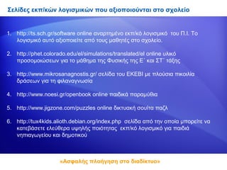 Σελίδες εκπ/κών λογισμικών που αξιοποιούνται στο σχολείο


1. http://ts.sch.gr/software online αναρτημένο εκπ/κό λογισμικό του Π.Ι. Το
   λογισμικό αυτό αξιοποιείτε από τους μαθητές στο σχολείο.

2. http://phet.colorado.edu/el/simulations/translated/el online υλικό
   προσομοιώσεων για το μάθημα της Φυσικής της Ε΄ και ΣΤ΄ τάξης

3. http://www.mikrosanagnostis.gr/ σελίδα του ΕΚΕΒΙ με πλούσια πικοιλία
   δράσεων για τη φιλαναγνωσία

4. http://www.noesi.gr/openbook online παιδικά παραμύθια

5. http://www.jigzone.com/puzzles online δικτυακή σουίτα παζλ

6. http://tux4kids.alioth.debian.org/index.php σελίδα από την οποία μπορείτε να
   κατεβάσετε ελεύθερα υψηλής ποιότητας εκπ/κό λογισμικό για παιδιά
   νηπιαγωγείου και δημοτικού



                     «Ασφαλής πλοήγηση στο διαδίκτυο»
 
