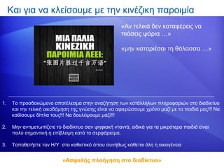 Και για να κλείσουμε με την κινέζικη παροιμία
                                                      «Αν τελικά δεν καταφέρεις να
                                                      πιάσεις ψάρια …»

                                                      «μην καταριέσαι τη θάλασσα …»




1.    Το προσδοκώμενο αποτέλεσμα στην αναζήτηση των κατάλληλων πληροφοριών στο διαδίκτυο
      και την τελική οικοδόμηση της γνώσης είναι να αφιερώσουμε χρόνο μαζί με τα παιδιά μας!!! Να
      καθίσουμε δίπλα τους!!! Να δουλέψουμε μαζί!!!

2.    Μην αντιμετωπίζετε το διαδίκτυο σαν ψηφιακή νταντά, ειδικά για τα μικρότερα παιδιά είναι
      πολύ σημαντική η επίβλεψη κατά το σερφάρισμα.

3.    Τοποθετήστε τον Η/Υ στο καθιστικό όπου συνήθως κάθεται όλη η οικογένεια


                            «Ασφαλής πλοήγηση στο διαδίκτυο»
 