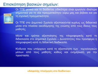 Επισκόπηση βασικών σημείων:
      Οι ΤΠΕ γενικά και το διαδίκτυο ειδικότερα είναι εργαλεία ιδιαίτερα
      σημαντικά για τη νέα πραγματικότητα γύρω μας και βέβαια και για
      τη σχολική πραγματικότητα.

      Οι ΤΠΕ στο Δημοτικό Σχολείο αξιοποιούνται κυρίως ως διδακτικά
      μέσα στα πλαίσια οικοδόμησης της γνώσης από τους ίδιους τους
      μαθητές.

      Μέσα και τρόποι αξιοποίησης της πληροφορικής κατά τη
      διδασκαλία στο Δημοτικό Σχολείο – Δυνατότητες που προσφέρει η
      πληροφορική κατά τη διδακτική διαδικασία.

      Κίνδυνοι που υπάρχουν κατά τη αξιοποίηση των τεχνολογικών
      μέσων από τους μαθητές καθώς και ενημέρωση για την
      προστασία.




               «Ασφαλής πλοήγηση στο διαδίκτυο»
 